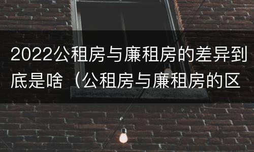 2022公租房与廉租房的差异到底是啥（公租房与廉租房的区别都在此,别再搞错了!）