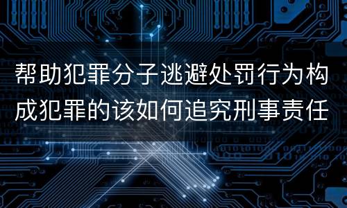 帮助犯罪分子逃避处罚行为构成犯罪的该如何追究刑事责任