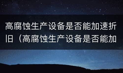 高腐蚀生产设备是否能加速折旧（高腐蚀生产设备是否能加速折旧的原因）