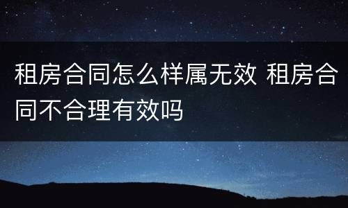 租房合同怎么样属无效 租房合同不合理有效吗
