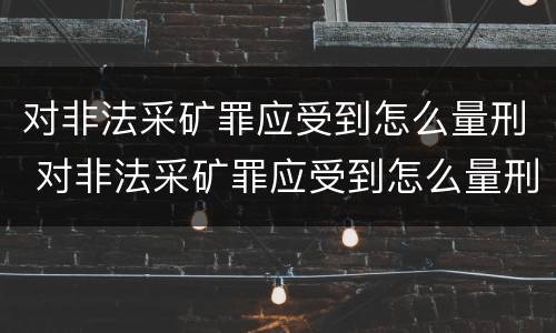 对非法采矿罪应受到怎么量刑 对非法采矿罪应受到怎么量刑处罚