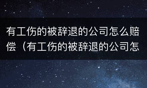 有工伤的被辞退的公司怎么赔偿（有工伤的被辞退的公司怎么赔偿金）