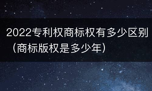 2022专利权商标权有多少区别（商标版权是多少年）