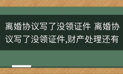离婚协议写了没领证件 离婚协议写了没领证件,财产处理还有效力吗?
