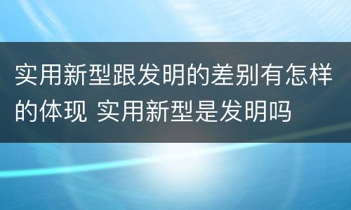 实用新型跟发明的差别有怎样的体现 实用新型是发明吗