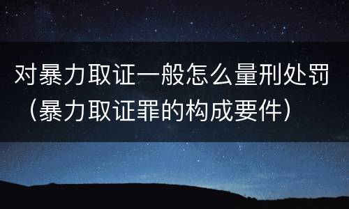 对暴力取证一般怎么量刑处罚（暴力取证罪的构成要件）