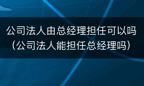 公司法人由总经理担任可以吗（公司法人能担任总经理吗）