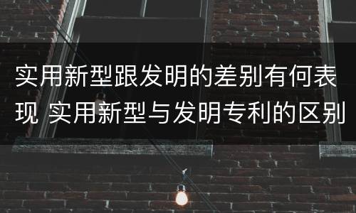 实用新型跟发明的差别有何表现 实用新型与发明专利的区别有哪些