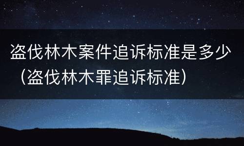 盗伐林木案件追诉标准是多少（盗伐林木罪追诉标准）