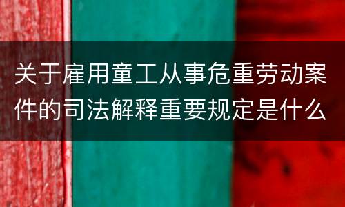 关于雇用童工从事危重劳动案件的司法解释重要规定是什么