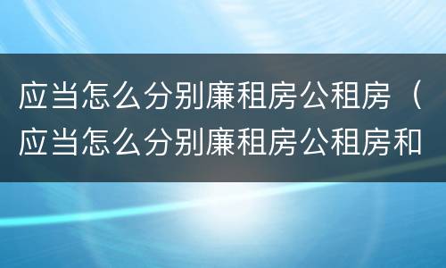 应当怎么分别廉租房公租房（应当怎么分别廉租房公租房和私租房）