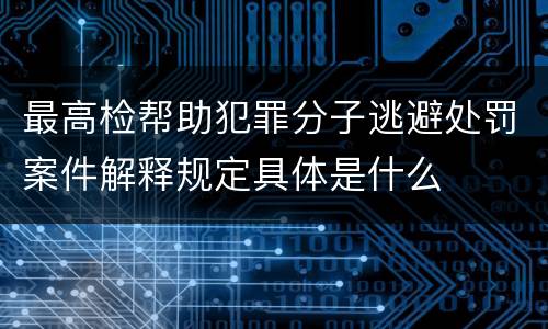 最高检帮助犯罪分子逃避处罚案件解释规定具体是什么