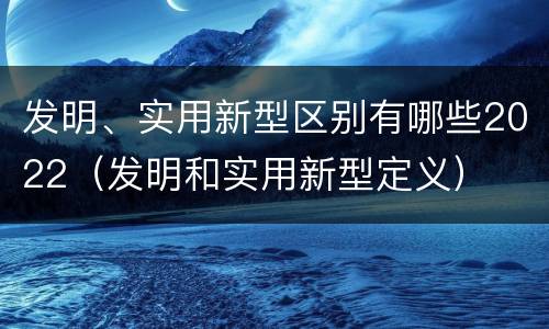 发明、实用新型区别有哪些2022（发明和实用新型定义）