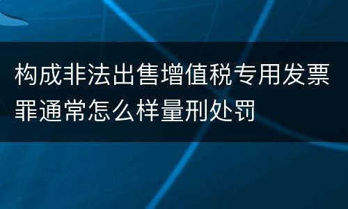构成非法出售增值税专用发票罪通常怎么样量刑处罚