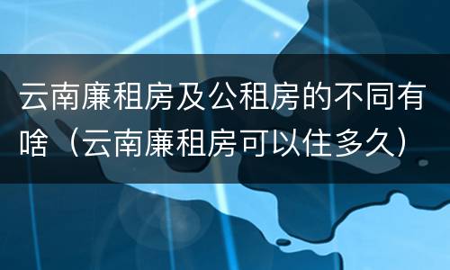 云南廉租房及公租房的不同有啥（云南廉租房可以住多久）
