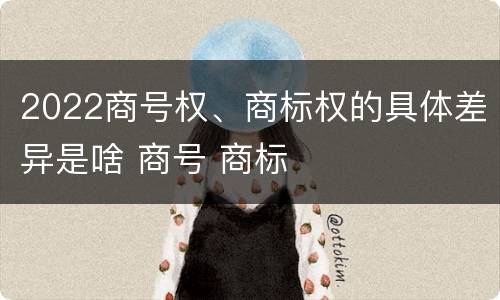 2022商号权、商标权的具体差异是啥 商号 商标