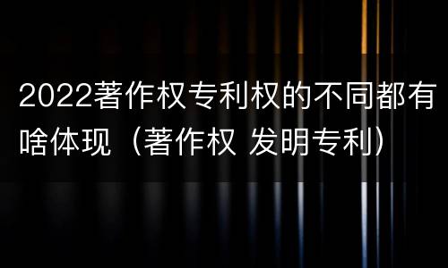 2022著作权专利权的不同都有啥体现（著作权 发明专利）