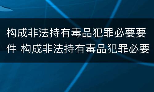 构成非法持有毒品犯罪必要要件 构成非法持有毒品犯罪必要要件是什么
