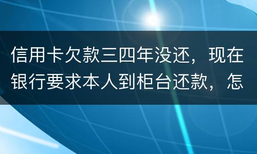 信用卡欠款三四年没还，现在银行要求本人到柜台还款，怎么办，如果还不起会怎么样