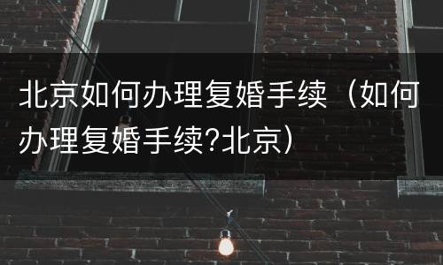 北京如何办理复婚手续（如何办理复婚手续?北京）