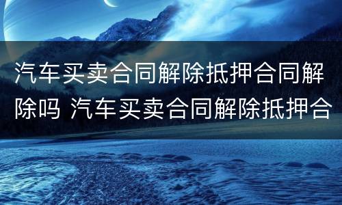 汽车买卖合同解除抵押合同解除吗 汽车买卖合同解除抵押合同解除吗有效吗