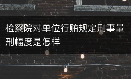 检察院对单位行贿规定刑事量刑幅度是怎样
