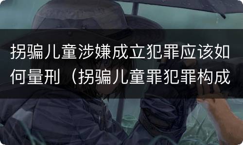 拐骗儿童涉嫌成立犯罪应该如何量刑（拐骗儿童罪犯罪构成）
