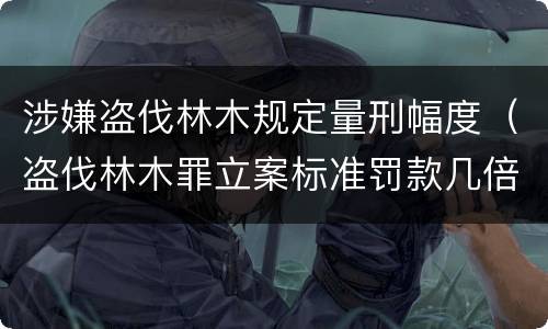 涉嫌盗伐林木规定量刑幅度（盗伐林木罪立案标准罚款几倍）