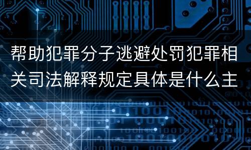帮助犯罪分子逃避处罚犯罪相关司法解释规定具体是什么主要内容