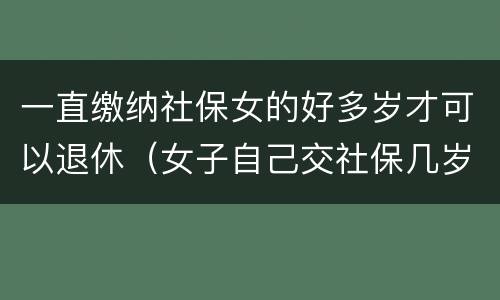 一直缴纳社保女的好多岁才可以退休（女子自己交社保几岁能退休）