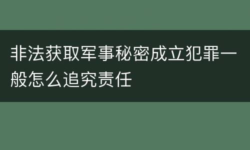 非法获取军事秘密成立犯罪一般怎么追究责任