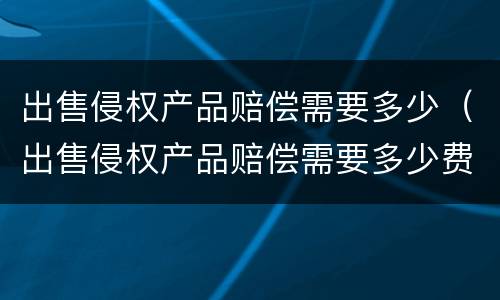 出售侵权产品赔偿需要多少（出售侵权产品赔偿需要多少费用）
