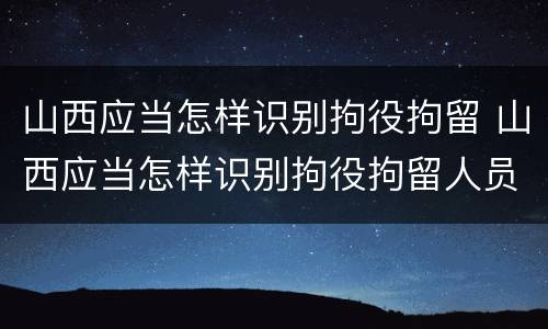 山西应当怎样识别拘役拘留 山西应当怎样识别拘役拘留人员信息