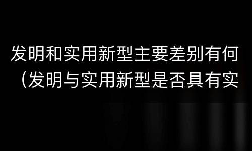 发明和实用新型主要差别有何（发明与实用新型是否具有实用性）
