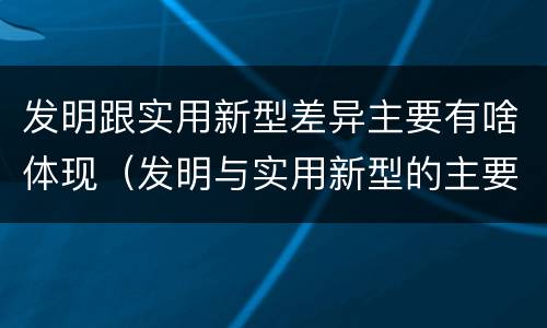 发明跟实用新型差异主要有啥体现（发明与实用新型的主要区别）