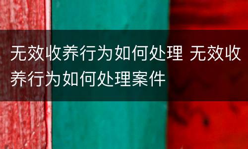 无效收养行为如何处理 无效收养行为如何处理案件