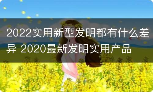 2022实用新型发明都有什么差异 2020最新发明实用产品