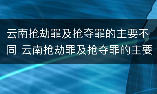 云南抢劫罪及抢夺罪的主要不同 云南抢劫罪及抢夺罪的主要不同情形