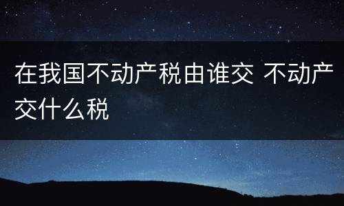 在我国不动产税由谁交 不动产交什么税