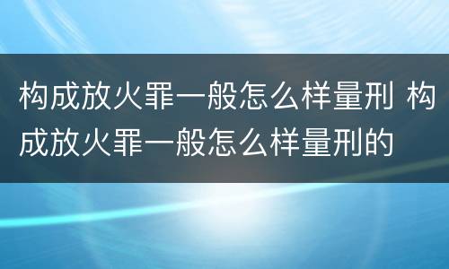 构成放火罪一般怎么样量刑 构成放火罪一般怎么样量刑的