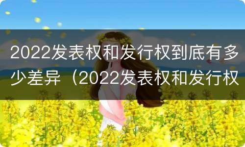 2022发表权和发行权到底有多少差异（2022发表权和发行权到底有多少差异呢）