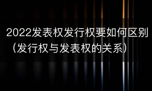 2022发表权发行权要如何区别（发行权与发表权的关系）