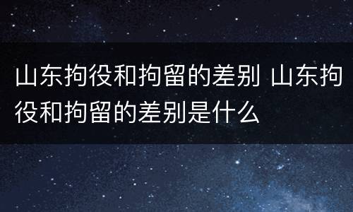 山东拘役和拘留的差别 山东拘役和拘留的差别是什么