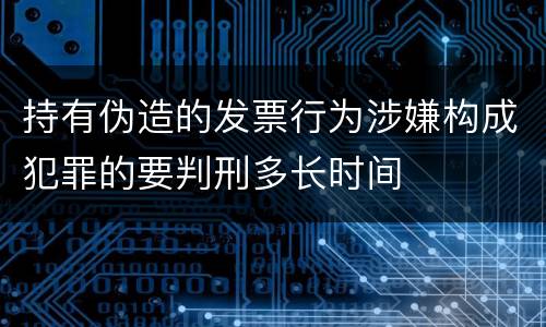 持有伪造的发票行为涉嫌构成犯罪的要判刑多长时间