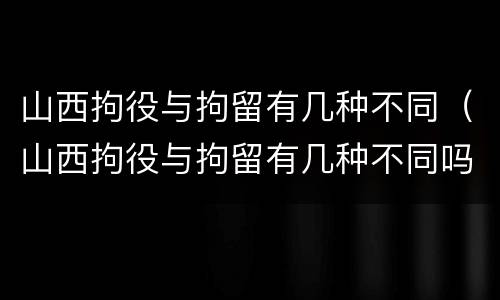 山西拘役与拘留有几种不同（山西拘役与拘留有几种不同吗）