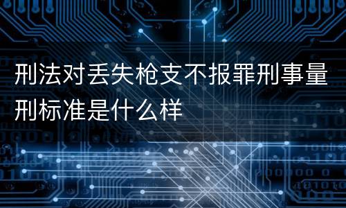 刑法对丢失枪支不报罪刑事量刑标准是什么样