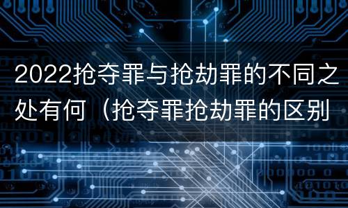 2022抢夺罪与抢劫罪的不同之处有何（抢夺罪抢劫罪的区别）