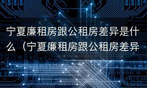 宁夏廉租房跟公租房差异是什么（宁夏廉租房跟公租房差异是什么原因）
