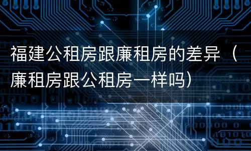 福建公租房跟廉租房的差异（廉租房跟公租房一样吗）