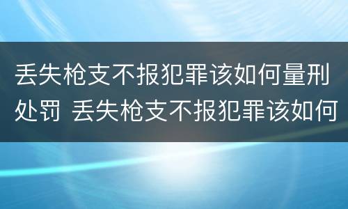 丢失枪支不报犯罪该如何量刑处罚 丢失枪支不报犯罪该如何量刑处罚呢